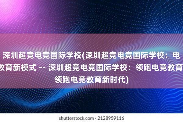 深圳超竞电竞国际学校(深圳超竞电竞国际学校：电竞行业教育新模式 -- 深圳超竞电竞国际学校：领跑电竞教育新时代)