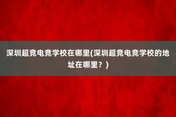 深圳超竞电竞学校在哪里(深圳超竞电竞学校的地址在哪里？)