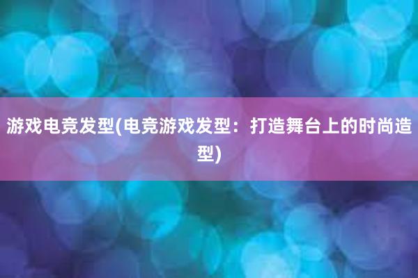 游戏电竞发型(电竞游戏发型：打造舞台上的时尚造型)