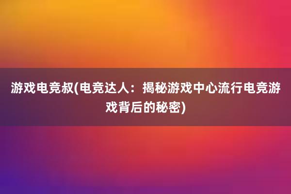 游戏电竞叔(电竞达人：揭秘游戏中心流行电竞游戏背后的秘密)