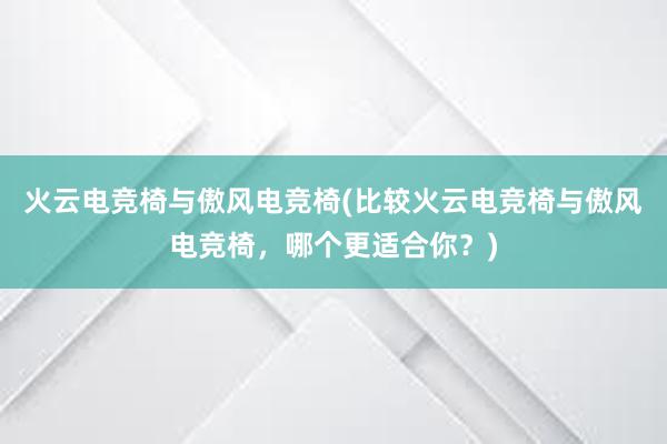 火云电竞椅与傲风电竞椅(比较火云电竞椅与傲风电竞椅，哪个更适合你？)