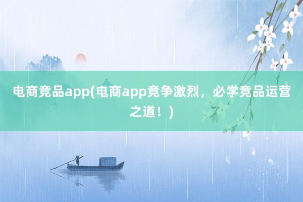 电商竞品app(电商app竞争激烈，必学竞品运营之道！)