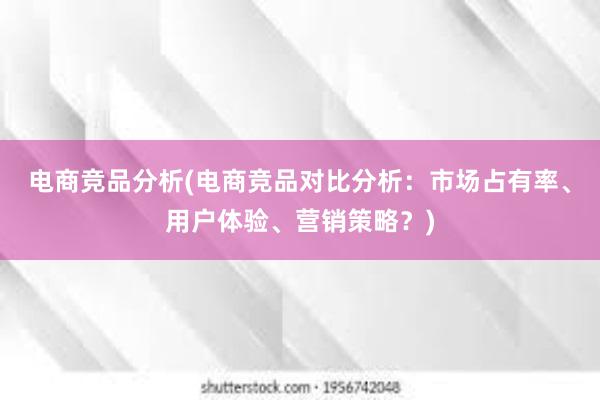 电商竞品分析(电商竞品对比分析：市场占有率、用户体验、营销策略？)