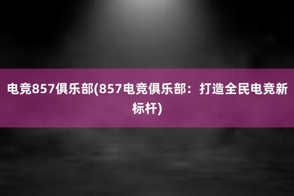 电竞857俱乐部(857电竞俱乐部：打造全民电竞新标杆)