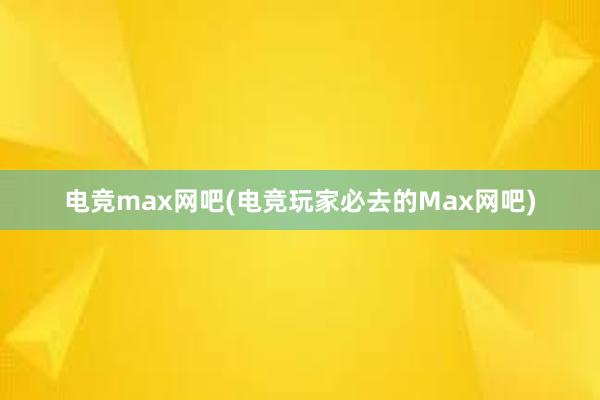 电竞max网吧(电竞玩家必去的Max网吧)