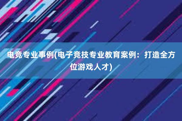 电竞专业事例(电子竞技专业教育案例：打造全方位游戏人才)