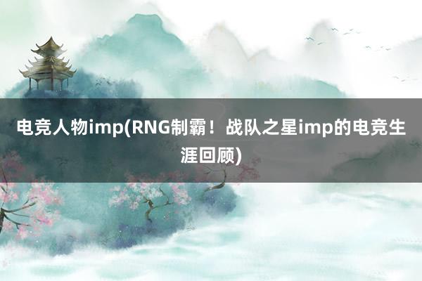 电竞人物imp(RNG制霸！战队之星imp的电竞生涯回顾)