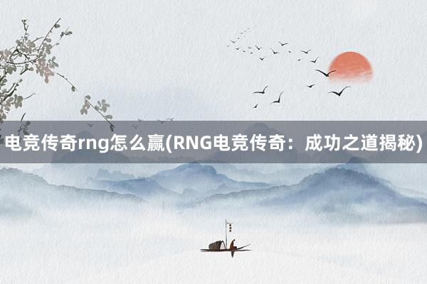 电竞传奇rng怎么赢(RNG电竞传奇：成功之道揭秘)