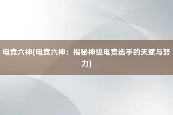 电竞六神(电竞六神：揭秘神级电竞选手的天赋与努力)