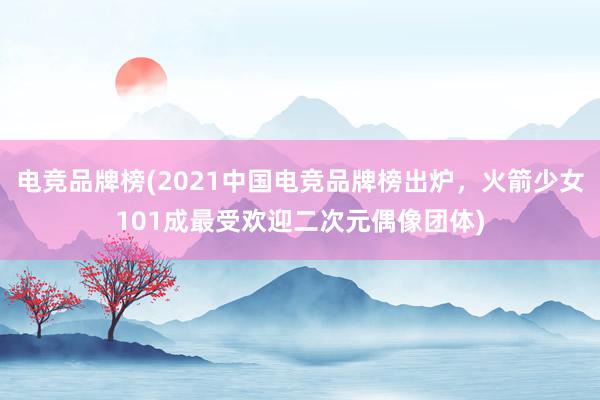 电竞品牌榜(2021中国电竞品牌榜出炉，火箭少女101成最受欢迎二次元偶像团体)