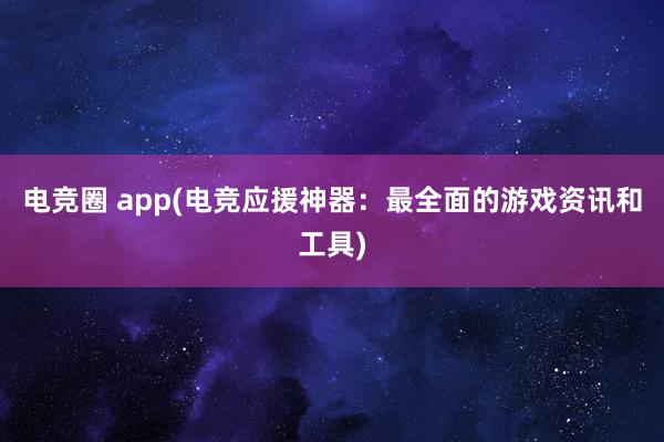 电竞圈 app(电竞应援神器：最全面的游戏资讯和工具)