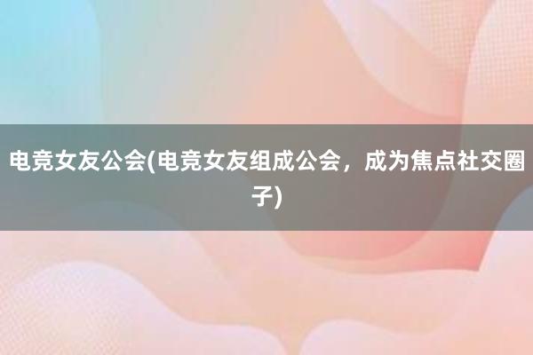 电竞女友公会(电竞女友组成公会，成为焦点社交圈子)