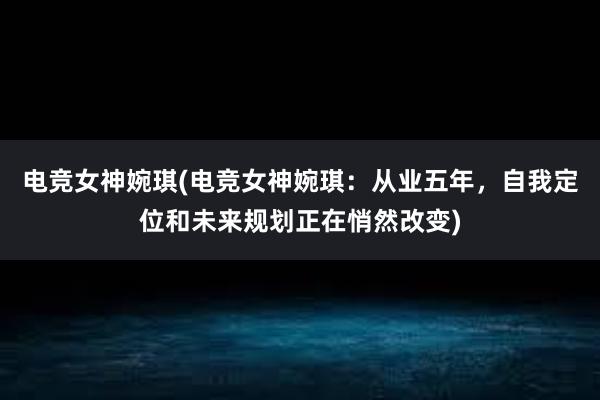 电竞女神婉琪(电竞女神婉琪：从业五年，自我定位和未来规划正在悄然改变)