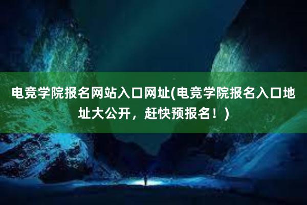 电竞学院报名网站入口网址(电竞学院报名入口地址大公开，赶快预报名！)