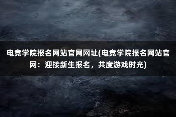 电竞学院报名网站官网网址(电竞学院报名网站官网：迎接新生报名，共度游戏时光)