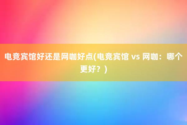 电竞宾馆好还是网咖好点(电竞宾馆 vs 网咖：哪个更好？)