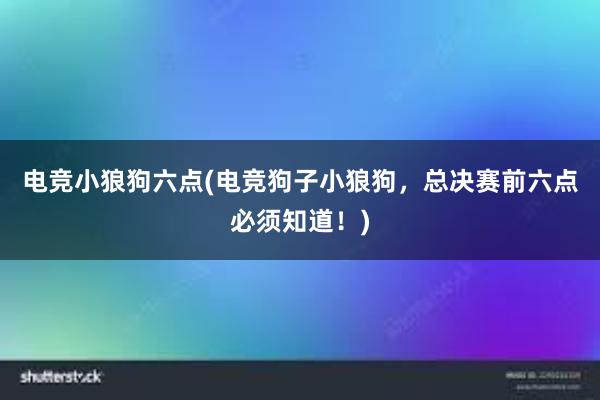 电竞小狼狗六点(电竞狗子小狼狗，总决赛前六点必须知道！)