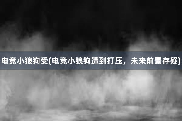 电竞小狼狗受(电竞小狼狗遭到打压，未来前景存疑)