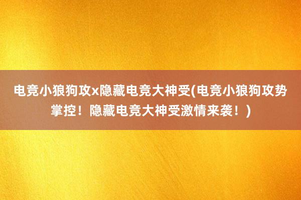 电竞小狼狗攻x隐藏电竞大神受(电竞小狼狗攻势掌控！隐藏电竞大神受激情来袭！)