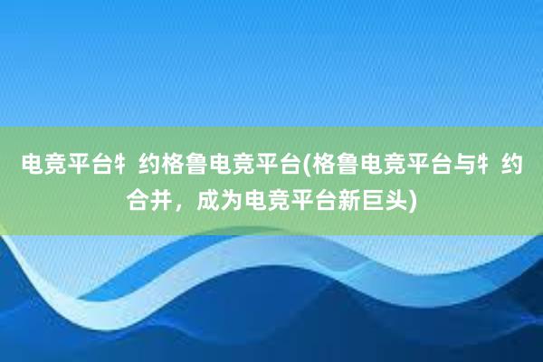 电竞平台牜约格鲁电竞平台(格鲁电竞平台与牜约合并，成为电竞平台新巨头)