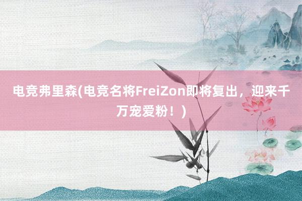 电竞弗里森(电竞名将FreiZon即将复出，迎来千万宠爱粉！)