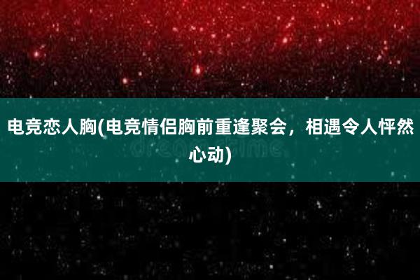 电竞恋人胸(电竞情侣胸前重逢聚会，相遇令人怦然心动)