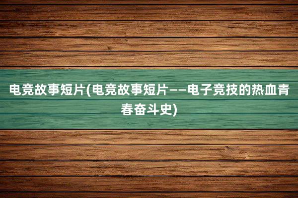 电竞故事短片(电竞故事短片——电子竞技的热血青春奋斗史)