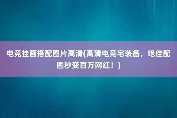 电竞挂画搭配图片高清(高清电竞宅装备，绝佳配图秒变百万网红！)