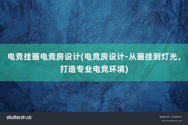 电竞挂画电竞房设计(电竞房设计-从画挂到灯光，打造专业电竞环境)