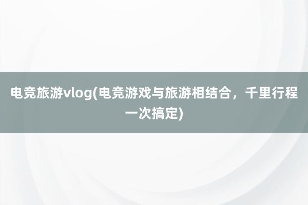 电竞旅游vlog(电竞游戏与旅游相结合，千里行程一次搞定)