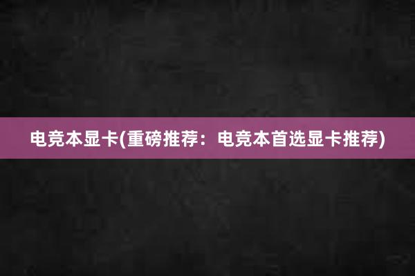 电竞本显卡(重磅推荐：电竞本首选显卡推荐)