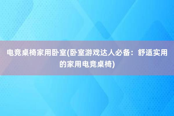 电竞桌椅家用卧室(卧室游戏达人必备：舒适实用的家用电竞桌椅)