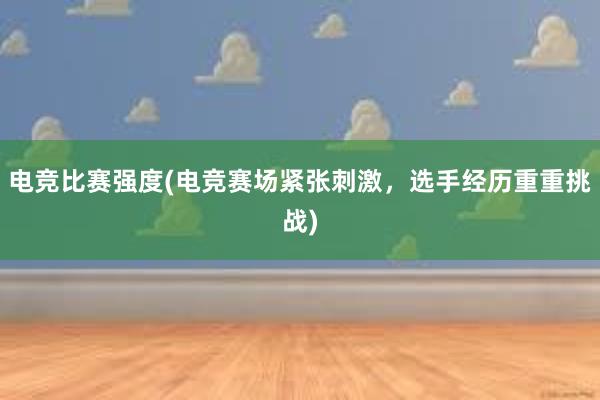 电竞比赛强度(电竞赛场紧张刺激，选手经历重重挑战)