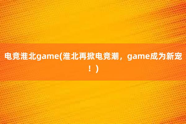 电竞淮北game(淮北再掀电竞潮，game成为新宠！)