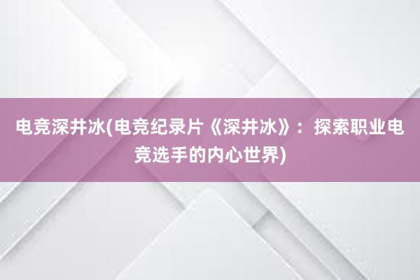 电竞深井冰(电竞纪录片《深井冰》：探索职业电竞选手的内心世界)