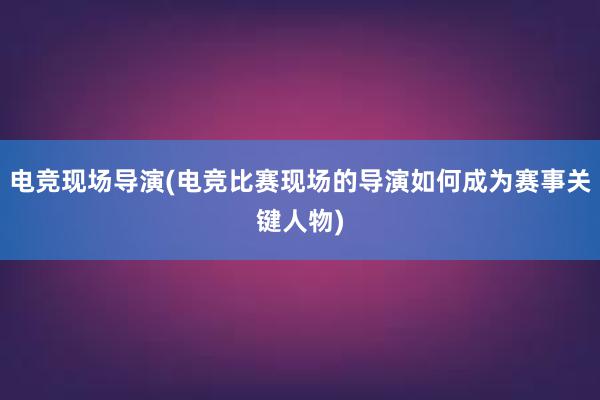 电竞现场导演(电竞比赛现场的导演如何成为赛事关键人物)