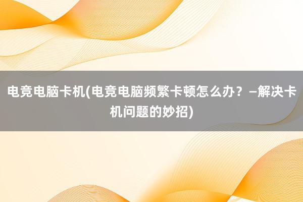 电竞电脑卡机(电竞电脑频繁卡顿怎么办？—解决卡机问题的妙招)