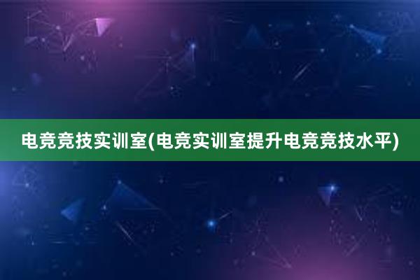 电竞竞技实训室(电竞实训室提升电竞竞技水平)