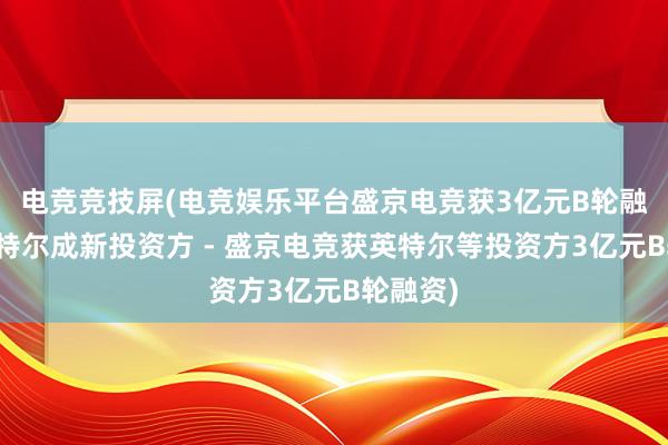 电竞竞技屏(电竞娱乐平台盛京电竞获3亿元B轮融资，英特尔成新投资方 - 盛京电竞获英特尔等投资方3亿元B轮融资)