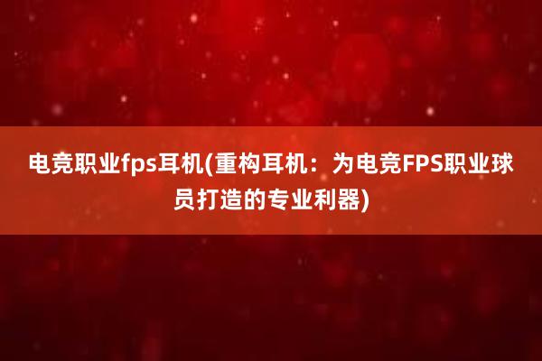 电竞职业fps耳机(重构耳机：为电竞FPS职业球员打造的专业利器)