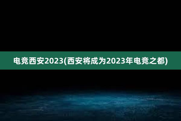 电竞西安2023(西安将成为2023年电竞之都)