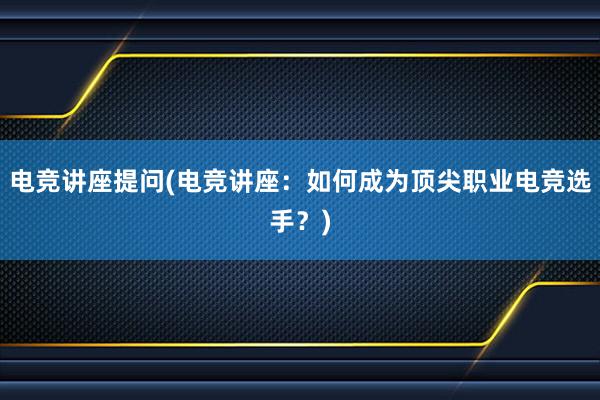 电竞讲座提问(电竞讲座：如何成为顶尖职业电竞选手？)