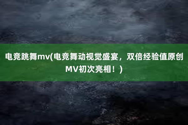 电竞跳舞mv(电竞舞动视觉盛宴，双倍经验值原创MV初次亮相！)