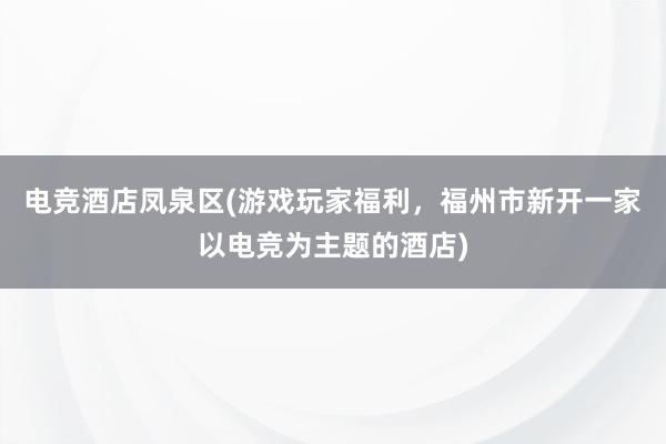 电竞酒店凤泉区(游戏玩家福利，福州市新开一家以电竞为主题的酒店)