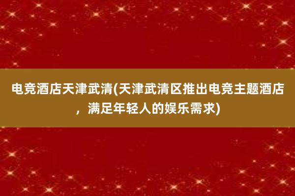 电竞酒店天津武清(天津武清区推出电竞主题酒店，满足年轻人的娱乐需求)