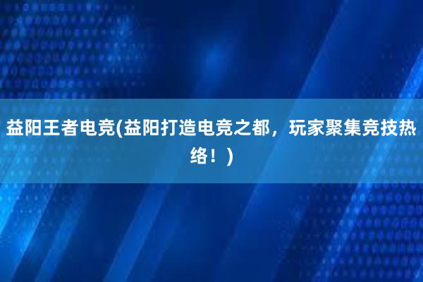 益阳王者电竞(益阳打造电竞之都，玩家聚集竞技热络！)