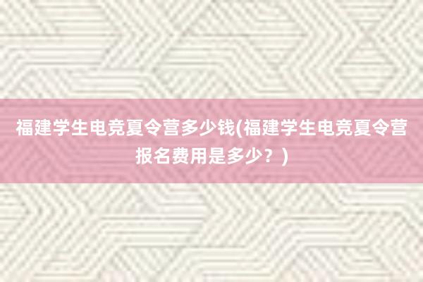 福建学生电竞夏令营多少钱(福建学生电竞夏令营报名费用是多少？)