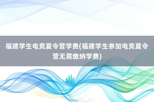 福建学生电竞夏令营学费(福建学生参加电竞夏令营无需缴纳学费)