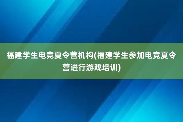 福建学生电竞夏令营机构(福建学生参加电竞夏令营进行游戏培训)