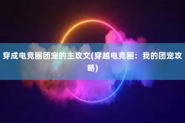 穿成电竞圈团宠的主攻文(穿越电竞圈：我的团宠攻略)